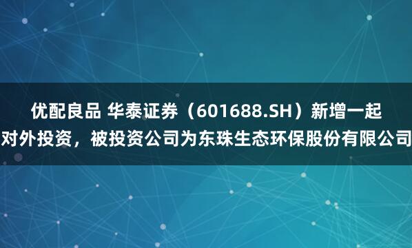优配良品 华泰证券（601688.SH）新增一起对外投资，被投资公司为东珠生态环保股份有限公司
