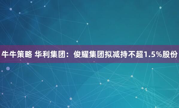 牛牛策略 华利集团：俊耀集团拟减持不超1.5%股份