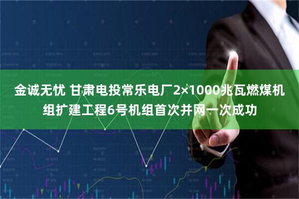 金诚无忧 甘肃电投常乐电厂2×1000兆瓦燃煤机组扩建工程6号机组首次并网一次成功