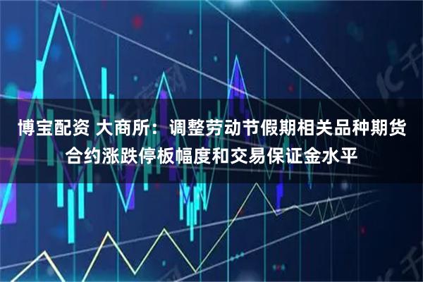 博宝配资 大商所：调整劳动节假期相关品种期货合约涨跌停板幅度和交易保证金水平