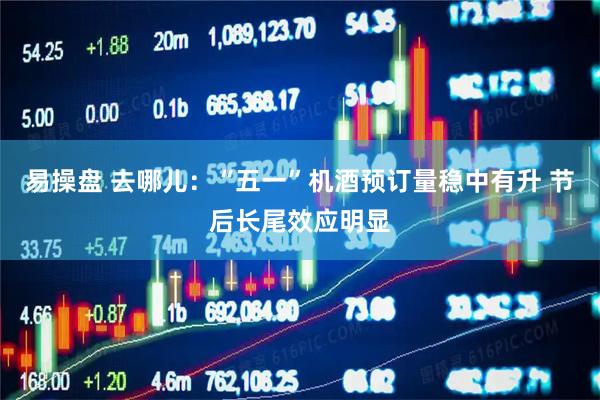 易操盘 去哪儿：“五一”机酒预订量稳中有升 节后长尾效应明显