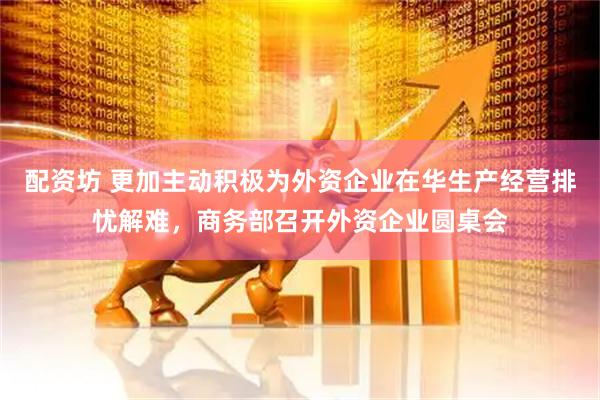 配资坊 更加主动积极为外资企业在华生产经营排忧解难，商务部召开外资企业圆桌会