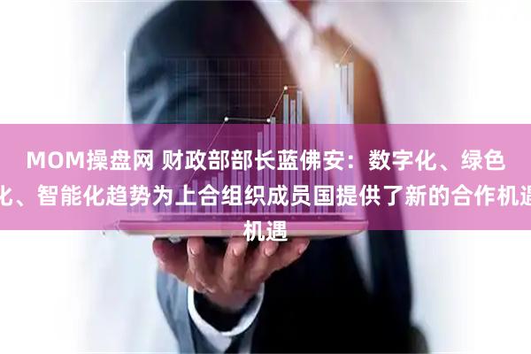MOM操盘网 财政部部长蓝佛安：数字化、绿色化、智能化趋势为上合组织成员国提供了新的合作机遇