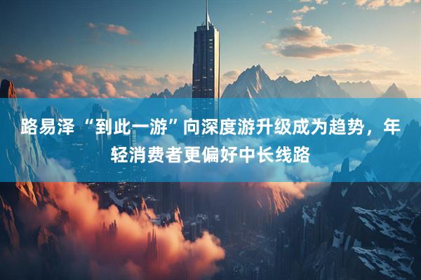 路易泽 “到此一游”向深度游升级成为趋势，年轻消费者更偏好中长线路