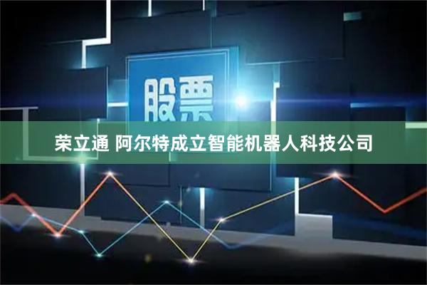 荣立通 阿尔特成立智能机器人科技公司