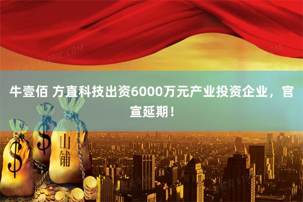 牛壹佰 方直科技出资6000万元产业投资企业，官宣延期！