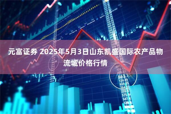 元富证券 2025年5月3日山东凯盛国际农产品物流城价格行情