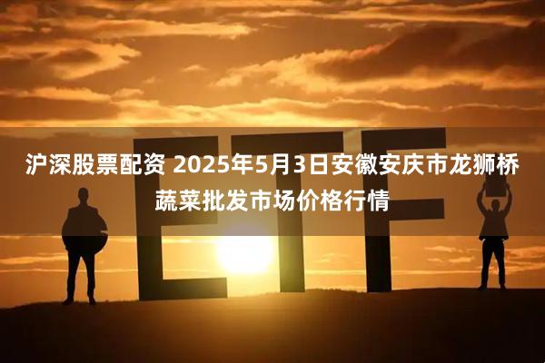 沪深股票配资 2025年5月3日安徽安庆市龙狮桥蔬菜批发市场价格行情