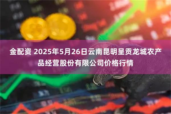 金配资 2025年5月26日云南昆明呈贡龙城农产品经营股份有限公司价格行情