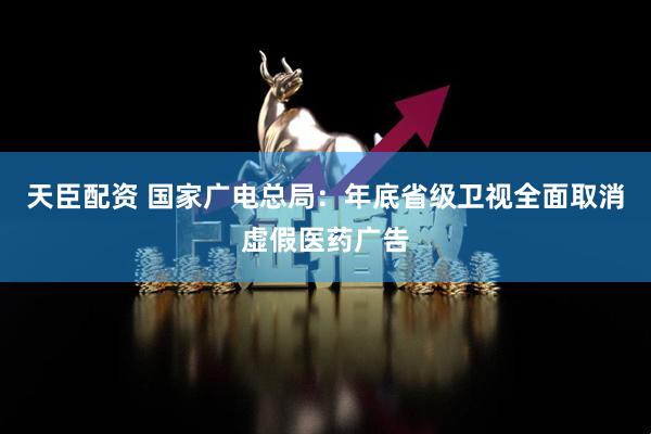 天臣配资 国家广电总局：年底省级卫视全面取消虚假医药广告