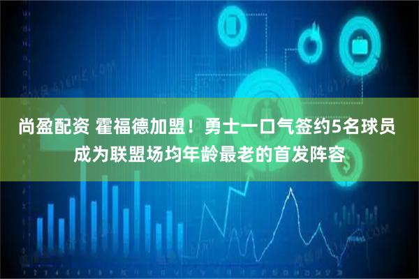 尚盈配资 霍福德加盟！勇士一口气签约5名球员 成为联盟场均年龄最老的首发阵容