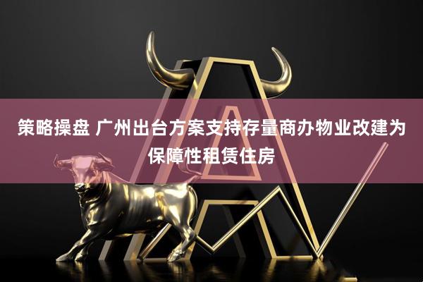 策略操盘 广州出台方案支持存量商办物业改建为保障性租赁住房
