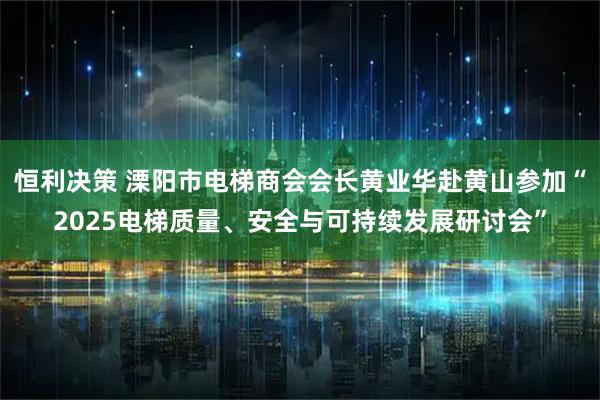 恒利决策 溧阳市电梯商会会长黄业华赴黄山参加“2025电梯质量、安全与可持续发展研讨会”