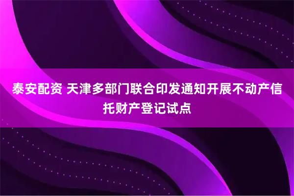 泰安配资 天津多部门联合印发通知开展不动产信托财产登记试点