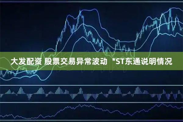 大发配资 股票交易异常波动  *ST东通说明情况