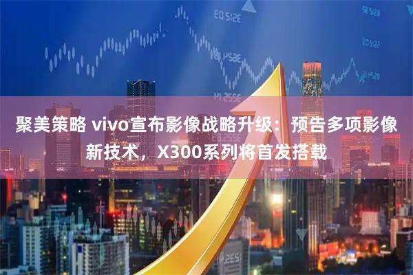 聚美策略 vivo宣布影像战略升级：预告多项影像新技术，X300系列将首发搭载