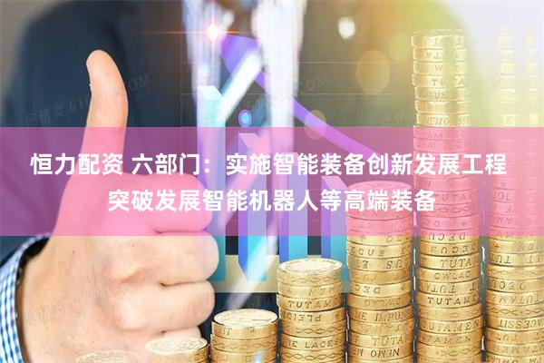 恒力配资 六部门：实施智能装备创新发展工程 突破发展智能机器人等高端装备
