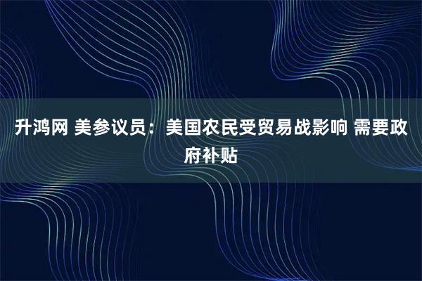 升鸿网 美参议员：美国农民受贸易战影响 需要政府补贴