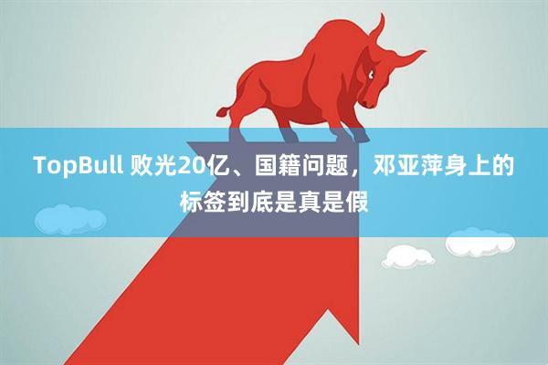 TopBull 败光20亿、国籍问题，邓亚萍身上的标签到底是真是假