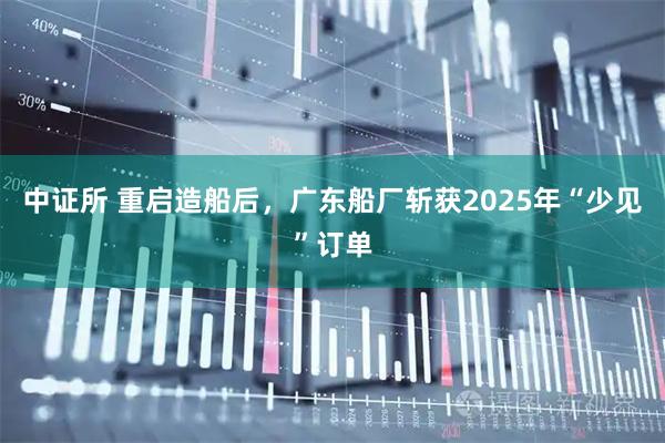 中证所 重启造船后，广东船厂斩获2025年“少见”订单