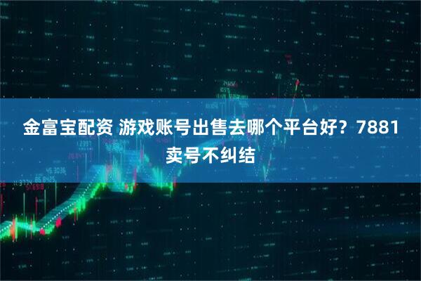 金富宝配资 游戏账号出售去哪个平台好？7881卖号不纠结