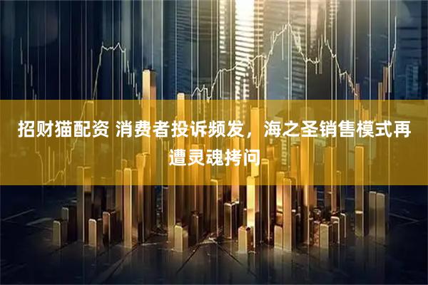 招财猫配资 消费者投诉频发，海之圣销售模式再遭灵魂拷问