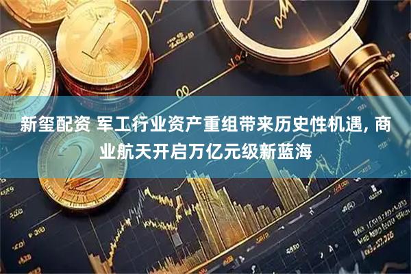 新玺配资 军工行业资产重组带来历史性机遇, 商业航天开启万亿元级新蓝海