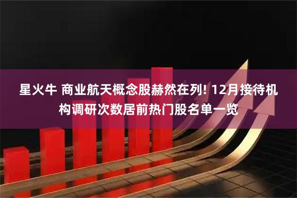 星火牛 商业航天概念股赫然在列! 12月接待机构调研次数居前热门股名单一览