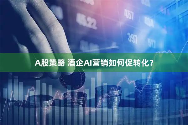 A股策略 酒企AI营销如何促转化？
