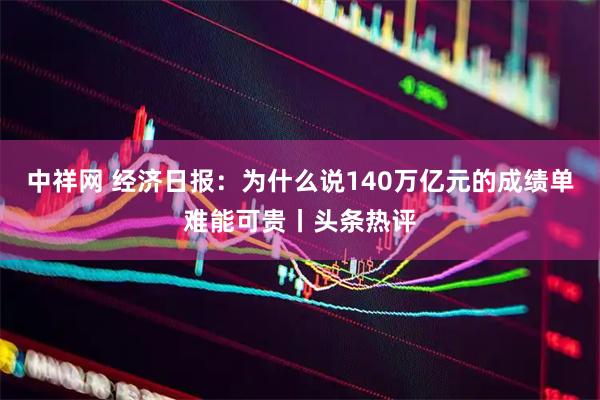 中祥网 经济日报：为什么说140万亿元的成绩单难能可贵丨头条热评