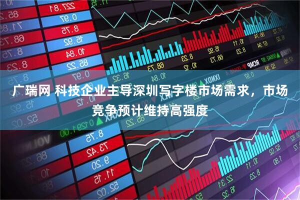 广瑞网 科技企业主导深圳写字楼市场需求，市场竞争预计维持高强度