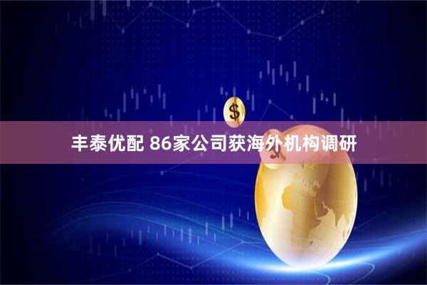 丰泰优配 86家公司获海外机构调研
