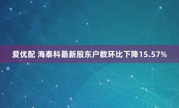 爱优配 海泰科最新股东户数环比下降15.57%