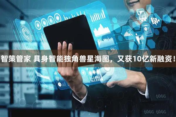 智策管家 具身智能独角兽星海图，又获10亿新融资！
