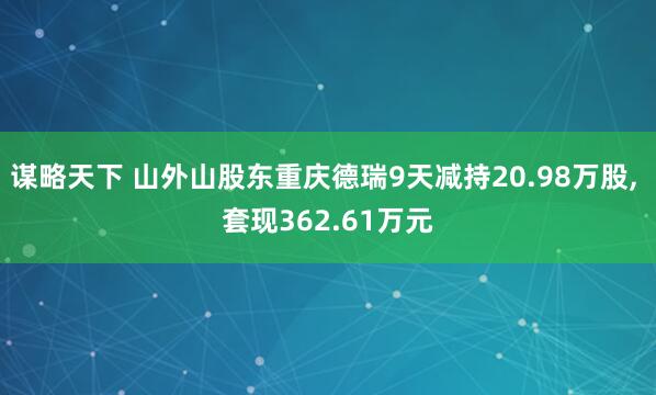 谋略天下 山外山股东重庆德瑞9天减持20.98万股, 套现362.61万元
