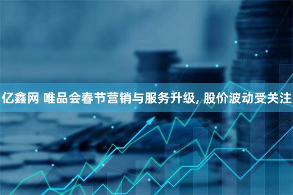 亿鑫网 唯品会春节营销与服务升级, 股价波动受关注