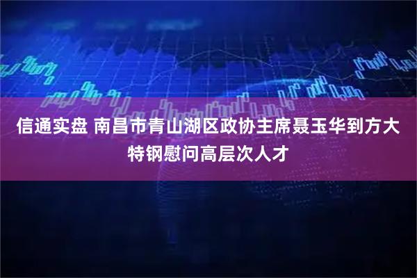 信通实盘 南昌市青山湖区政协主席聂玉华到方大特钢慰问高层次人才