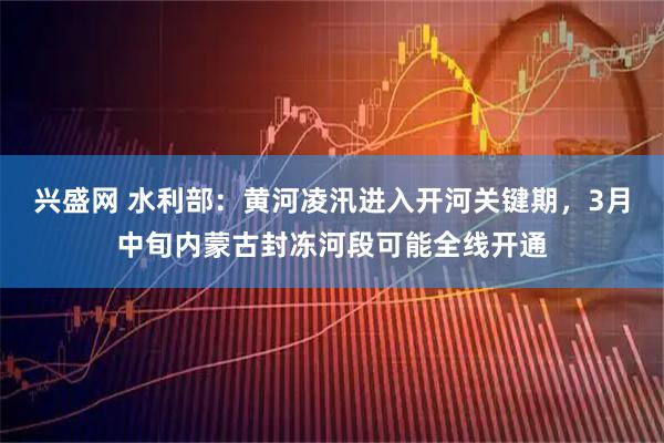 兴盛网 水利部：黄河凌汛进入开河关键期，3月中旬内蒙古封冻河段可能全线开通
