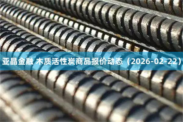 亚晶金融 木质活性炭商品报价动态（2026-02-22）