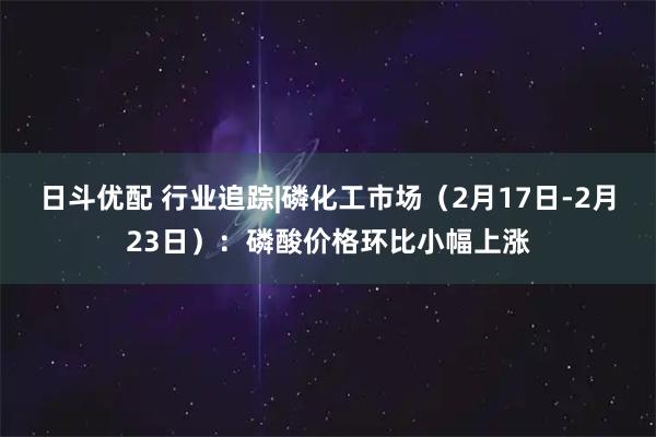 日斗优配 行业追踪|磷化工市场（2月17日-2月23日）：磷酸价格环比小幅上涨
