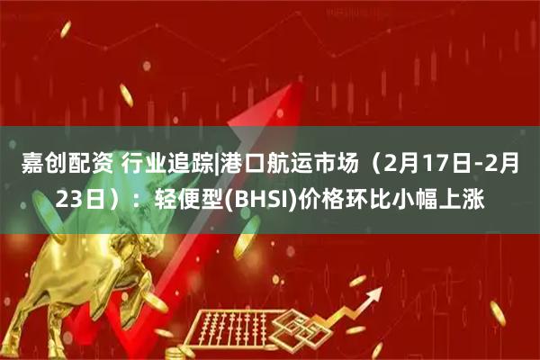 嘉创配资 行业追踪|港口航运市场（2月17日-2月23日）：轻便型(BHSI)价格环比小幅上涨