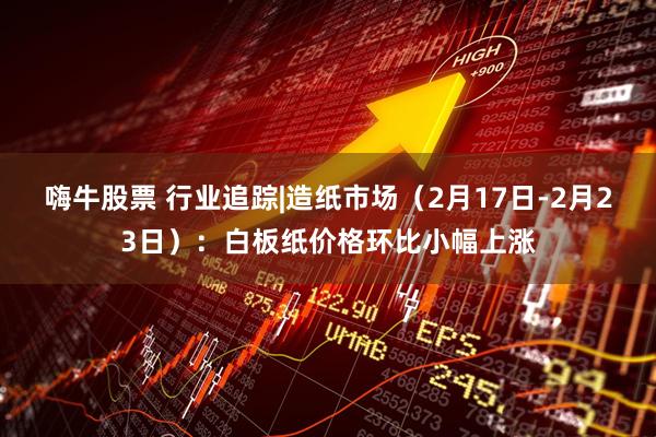 嗨牛股票 行业追踪|造纸市场（2月17日-2月23日）：白板纸价格环比小幅上涨