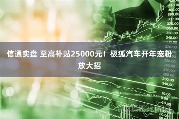 信通实盘 至高补贴25000元！极狐汽车开年宠粉放大招