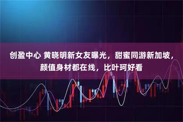 创盈中心 黄晓明新女友曝光，甜蜜同游新加坡，颜值身材都在线，比叶珂好看
