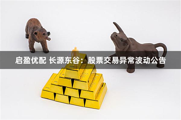启盈优配 长源东谷：股票交易异常波动公告