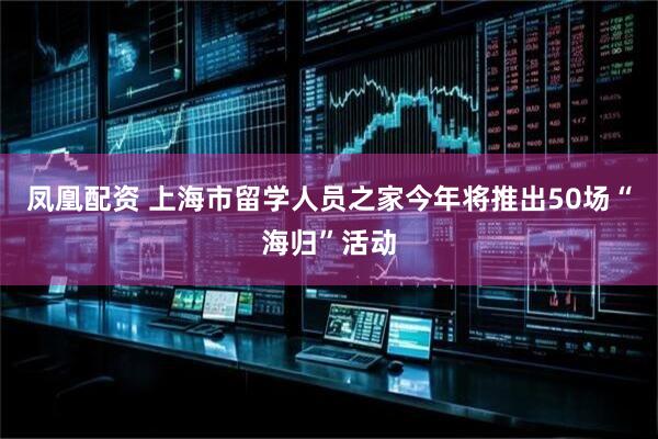 凤凰配资 上海市留学人员之家今年将推出50场“海归”活动
