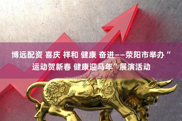 博远配资 喜庆 祥和 健康 奋进——荥阳市举办“运动贺新春 健康迎马年”展演活动