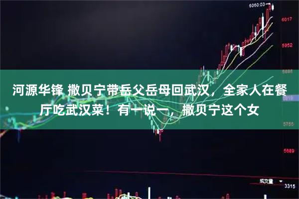 河源华锋 撒贝宁带岳父岳母回武汉，全家人在餐厅吃武汉菜！有一说一，撒贝宁这个女