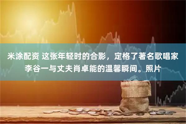 米涂配资 这张年轻时的合影，定格了著名歌唱家李谷一与丈夫肖卓能的温馨瞬间。照片